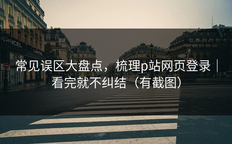 常见误区大盘点，梳理p站网页登录｜看完就不纠结（有截图）