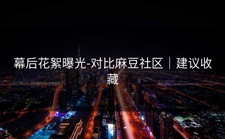 幕后花絮曝光-对比麻豆社区｜建议收藏