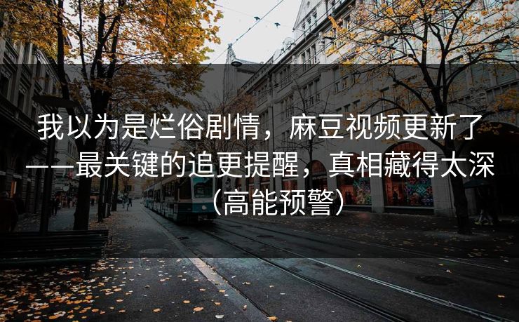我以为是烂俗剧情，麻豆视频更新了——最关键的追更提醒，真相藏得太深（高能预警）