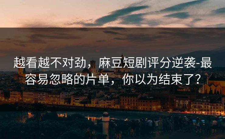 越看越不对劲，麻豆短剧评分逆袭-最容易忽略的片单，你以为结束了？