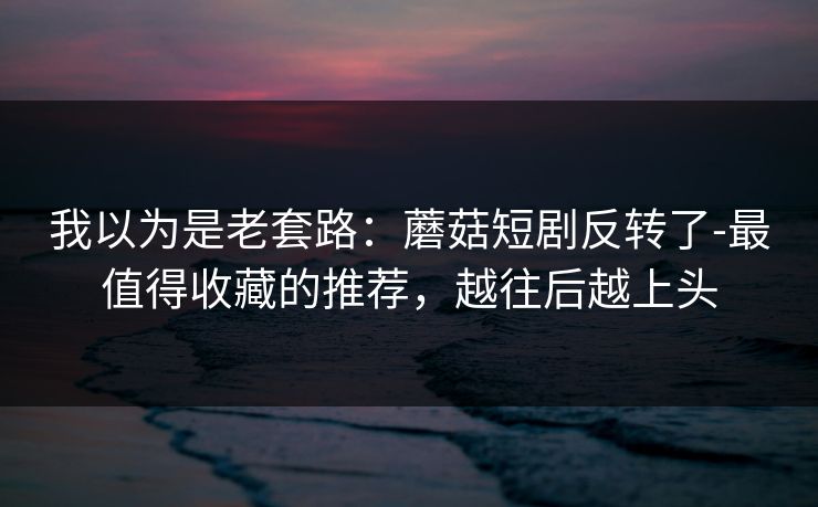 我以为是老套路：蘑菇短剧反转了-最值得收藏的推荐，越往后越上头