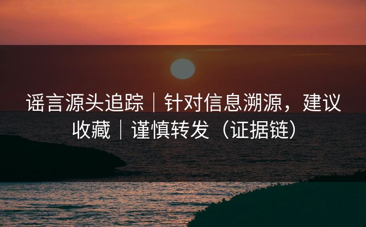 谣言源头追踪｜针对信息溯源，建议收藏｜谨慎转发（证据链）