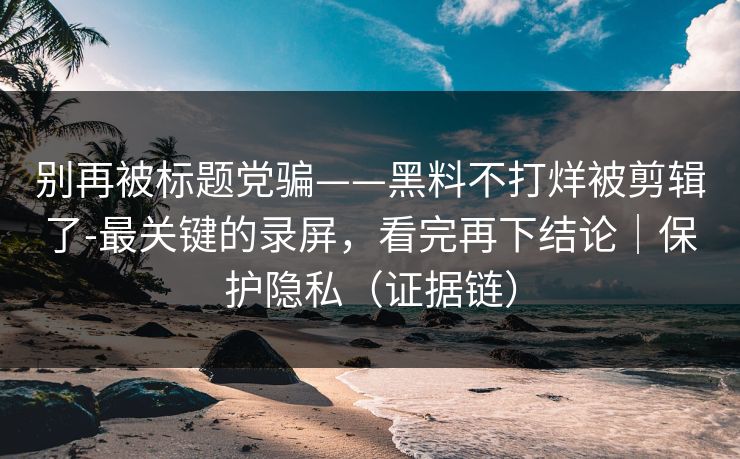 别再被标题党骗——黑料不打烊被剪辑了-最关键的录屏，看完再下结论｜保护隐私（证据链）