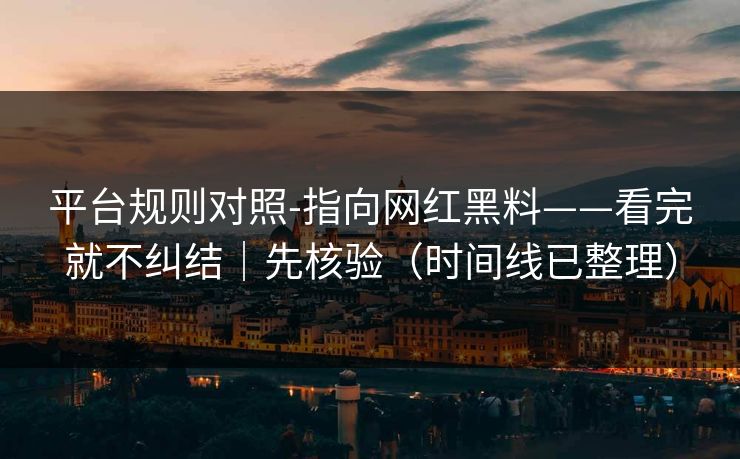 平台规则对照-指向网红黑料——看完就不纠结｜先核验（时间线已整理）
