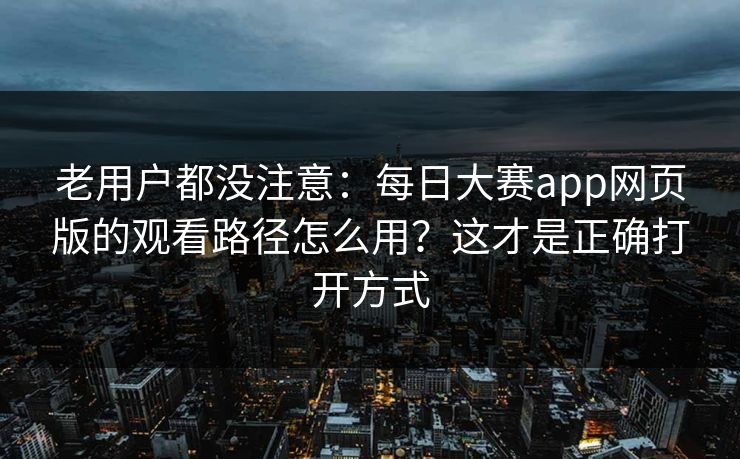 老用户都没注意：每日大赛app网页版的观看路径怎么用？这才是正确打开方式