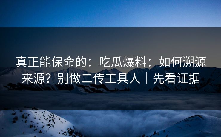 真正能保命的：吃瓜爆料：如何溯源来源？别做二传工具人｜先看证据