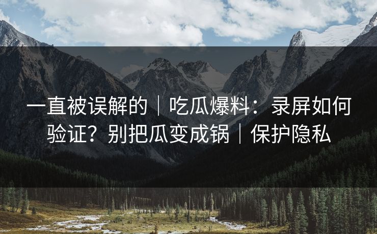 一直被误解的｜吃瓜爆料：录屏如何验证？别把瓜变成锅｜保护隐私