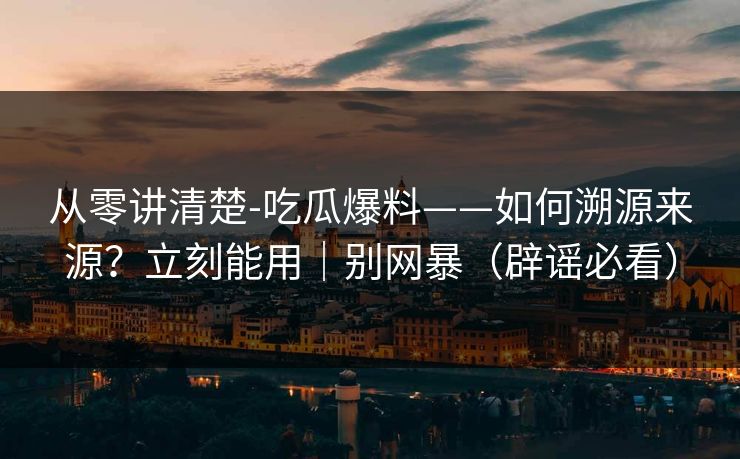 从零讲清楚-吃瓜爆料——如何溯源来源？立刻能用｜别网暴（辟谣必看）