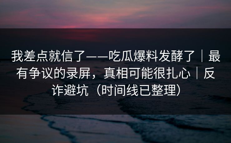我差点就信了——吃瓜爆料发酵了｜最有争议的录屏，真相可能很扎心｜反诈避坑（时间线已整理）