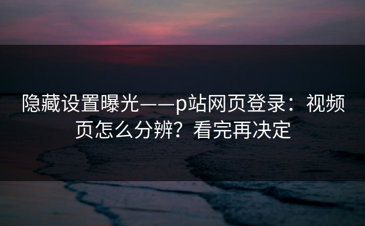 隐藏设置曝光——p站网页登录：视频页怎么分辨？看完再决定