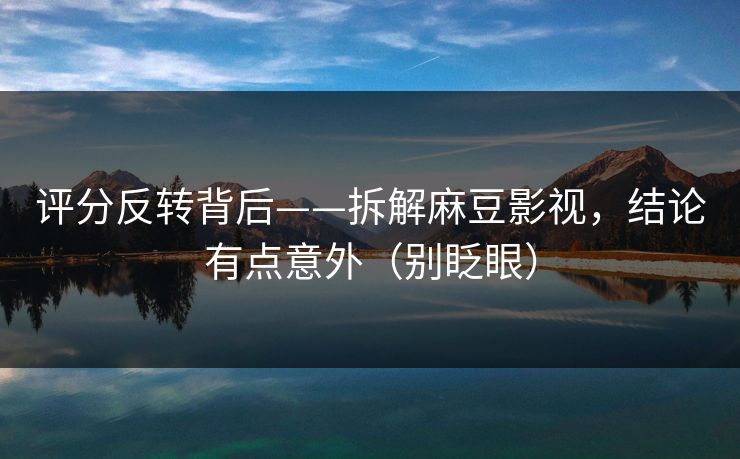 评分反转背后——拆解麻豆影视，结论有点意外（别眨眼）