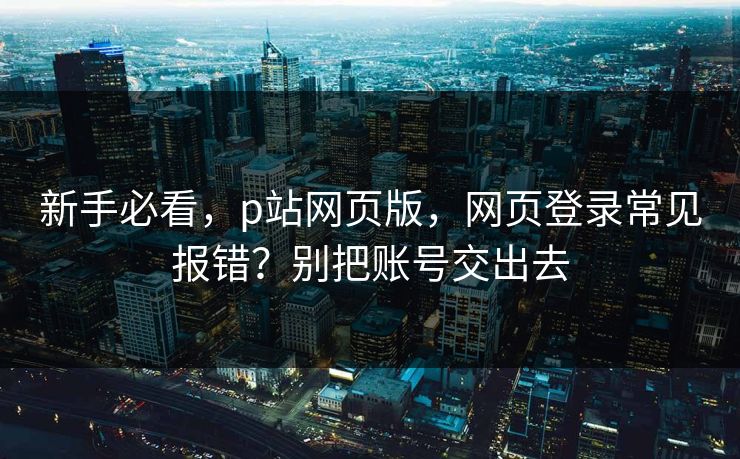 新手必看，p站网页版，网页登录常见报错？别把账号交出去