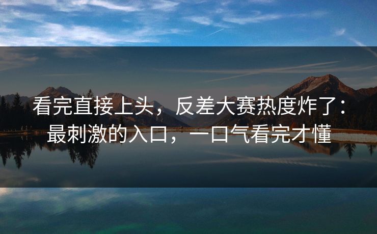 看完直接上头，反差大赛热度炸了：最刺激的入口，一口气看完才懂