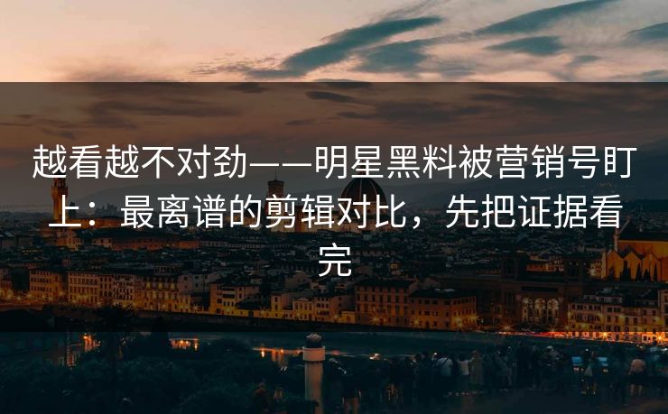越看越不对劲——明星黑料被营销号盯上：最离谱的剪辑对比，先把证据看完