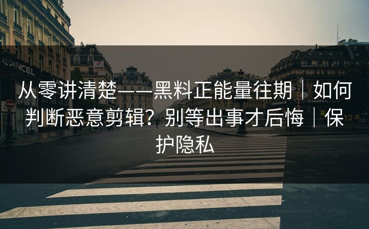 从零讲清楚——黑料正能量往期｜如何判断恶意剪辑？别等出事才后悔｜保护隐私