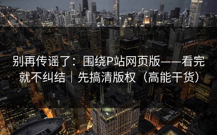 别再传谣了：围绕P站网页版——看完就不纠结｜先搞清版权（高能干货）