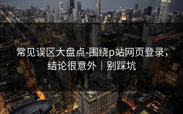 常见误区大盘点-围绕p站网页登录，结论很意外｜别踩坑