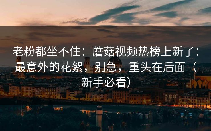 老粉都坐不住：蘑菇视频热榜上新了：最意外的花絮，别急，重头在后面（新手必看）