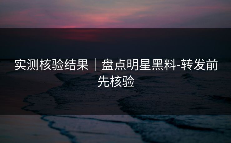 实测核验结果｜盘点明星黑料-转发前先核验