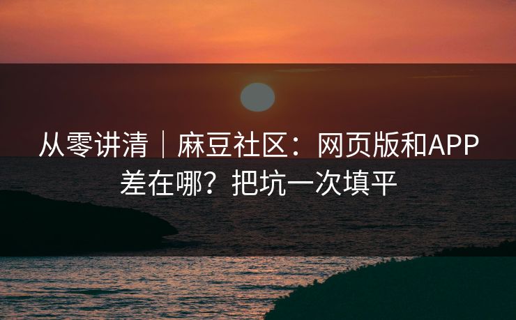 从零讲清｜麻豆社区：网页版和APP差在哪？把坑一次填平