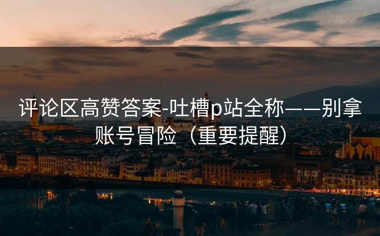 评论区高赞答案-吐槽p站全称——别拿账号冒险（重要提醒）