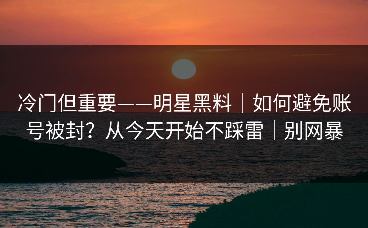 冷门但重要——明星黑料｜如何避免账号被封？从今天开始不踩雷｜别网暴