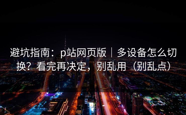 避坑指南：p站网页版｜多设备怎么切换？看完再决定，别乱用（别乱点）