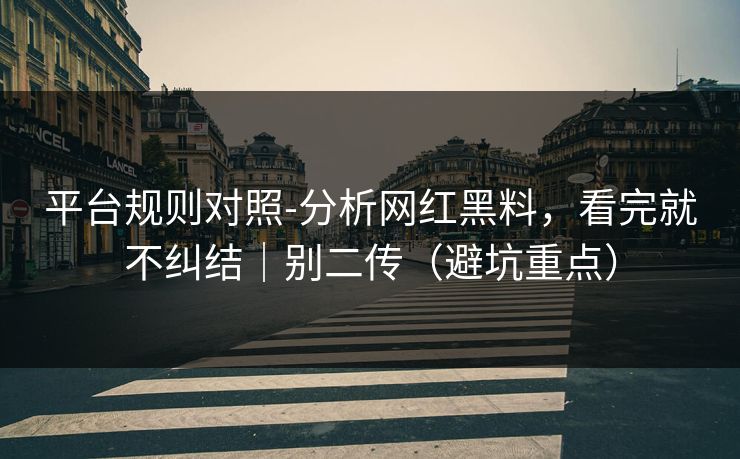 平台规则对照-分析网红黑料，看完就不纠结｜别二传（避坑重点）