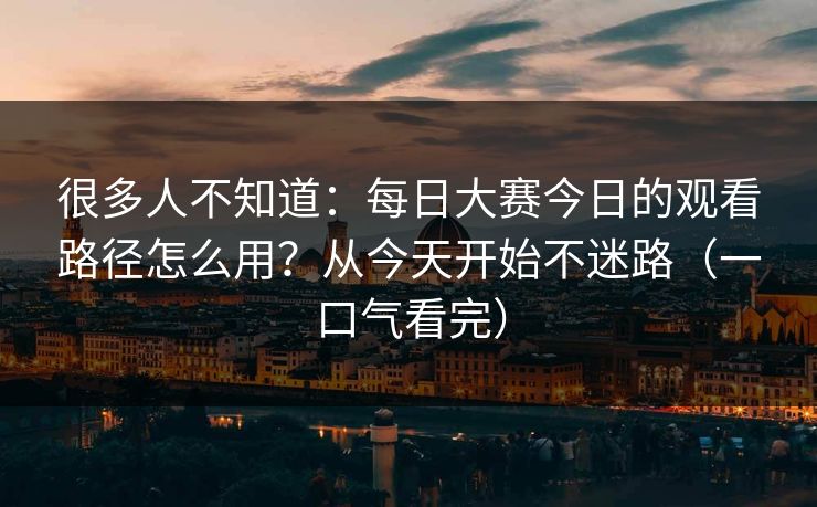 很多人不知道：每日大赛今日的观看路径怎么用？从今天开始不迷路（一口气看完）