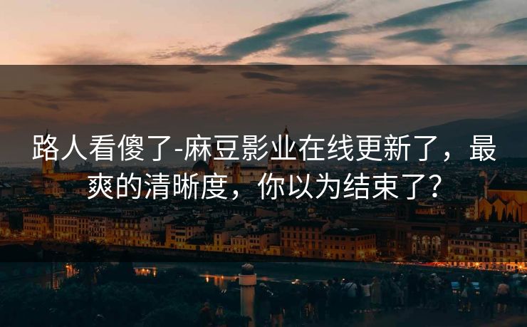 路人看傻了-麻豆影业在线更新了，最爽的清晰度，你以为结束了？