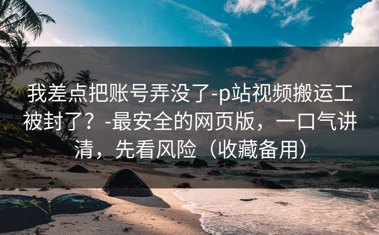 我差点把账号弄没了-p站视频搬运工被封了？-最安全的网页版，一口气讲清，先看风险（收藏备用）