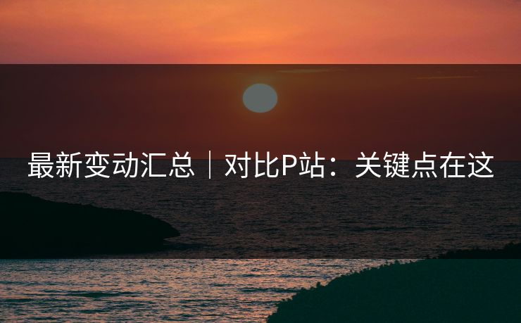 最新变动汇总｜对比P站：关键点在这
