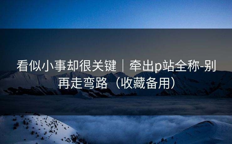 看似小事却很关键｜牵出p站全称-别再走弯路（收藏备用）