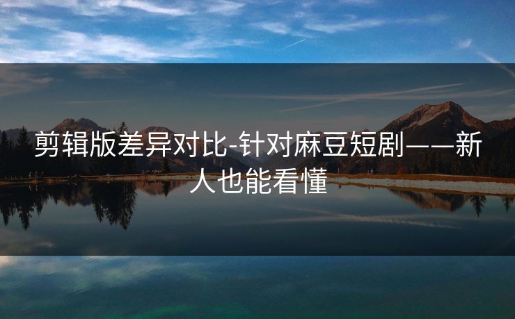 剪辑版差异对比-针对麻豆短剧——新人也能看懂 剪辑版差异对比-针对麻豆短剧——新人也能看懂