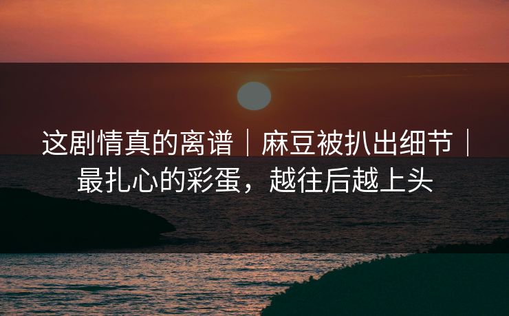 这剧情真的离谱｜麻豆被扒出细节｜最扎心的彩蛋，越往后越上头