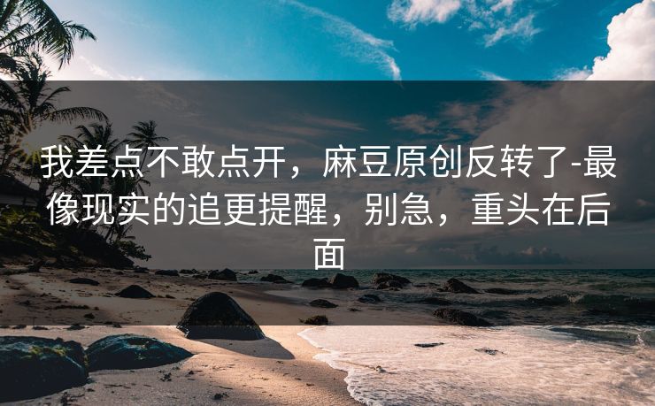我差点不敢点开,麻豆原创反转了-最像现实的追更提醒,别急,重头在后面 我差点不敢点开,麻豆原创反转了-最像现实的追更提醒,别急,重头在后面