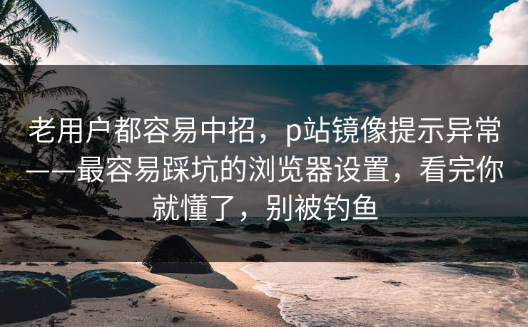 老用户都容易中招，p站镜像提示异常——最容易踩坑的浏览器设置，看完你就懂了，别被钓鱼
