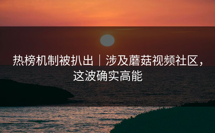 热榜机制被扒出｜涉及蘑菇视频社区，这波确实高能