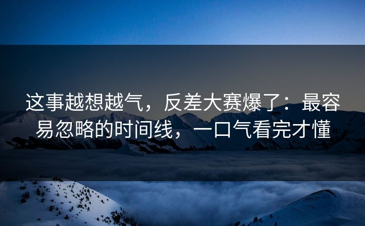 这事越想越气，反差大赛爆了：最容易忽略的时间线，一口气看完才懂
