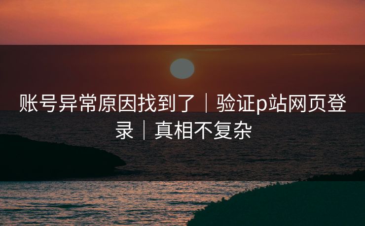 账号异常原因找到了|验证p站网页登录|真相不复杂 账号异常原因找到了|验证p站网页登录|真相不复杂