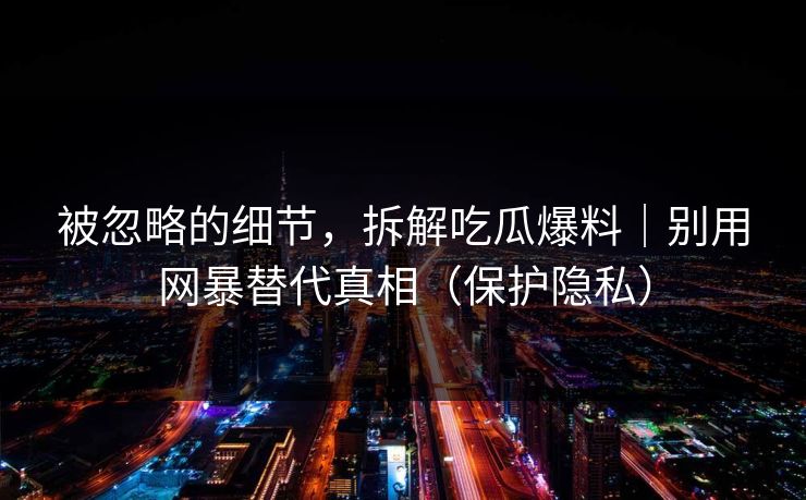 被忽略的细节，拆解吃瓜爆料｜别用网暴替代真相（保护隐私）