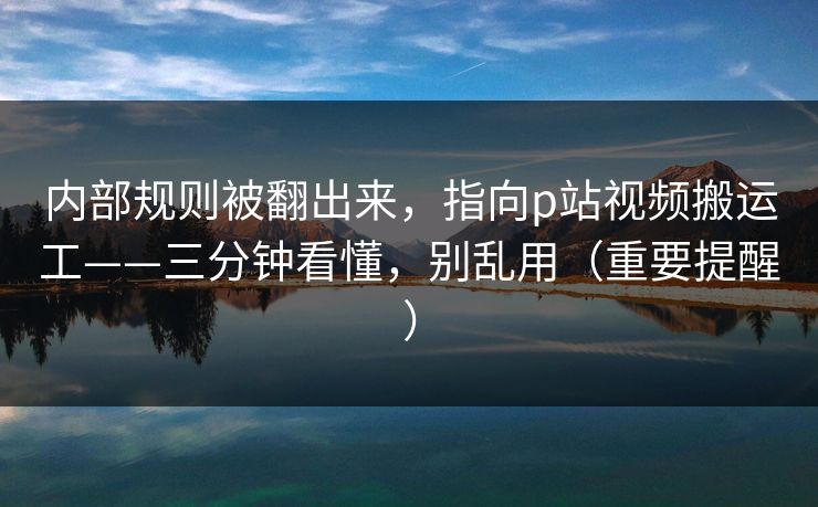 内部规则被翻出来，指向p站视频搬运工——三分钟看懂，别乱用（重要提醒）