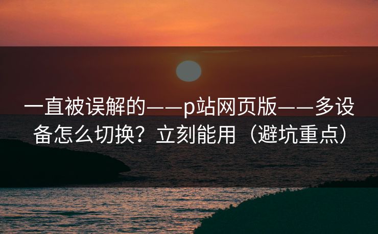 一直被误解的——p站网页版——多设备怎么切换？立刻能用（避坑重点）