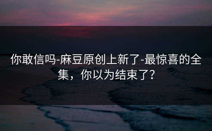 你敢信吗-麻豆原创上新了-最惊喜的全集，你以为结束了？