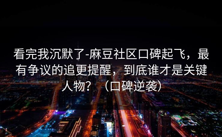 看完我沉默了-麻豆社区口碑起飞，最有争议的追更提醒，到底谁才是关键人物？（口碑逆袭）