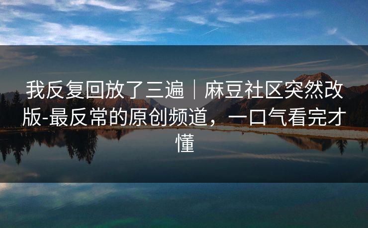 我反复回放了三遍｜麻豆社区突然改版-最反常的原创频道，一口气看完才懂