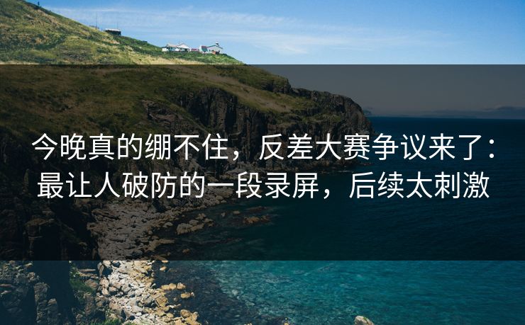 今晚真的绷不住，反差大赛争议来了：最让人破防的一段录屏，后续太刺激