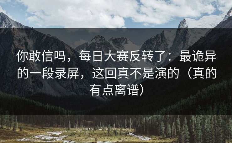 你敢信吗，每日大赛反转了：最诡异的一段录屏，这回真不是演的（真的有点离谱）