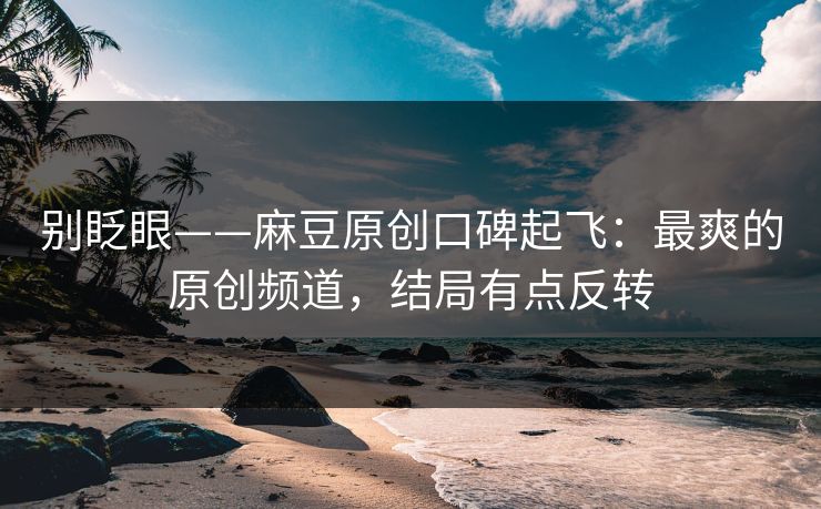 别眨眼——麻豆原创口碑起飞：最爽的原创频道，结局有点反转