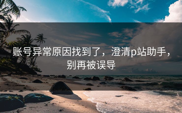 账号异常原因找到了，澄清p站助手，别再被误导